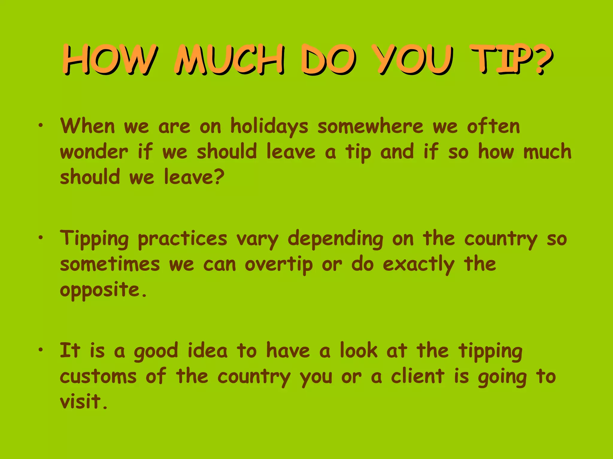 HOW MUCH DO YOU TIP? When we are on holidays somewhere we often wonder if we should leave a tip and if so how much should we leave? Tipping practices vary depending on the country so sometimes we can overtip or do exactly the opposite. It is a good idea to have a look at the tipping customs of the country you or a client is going to visit. 