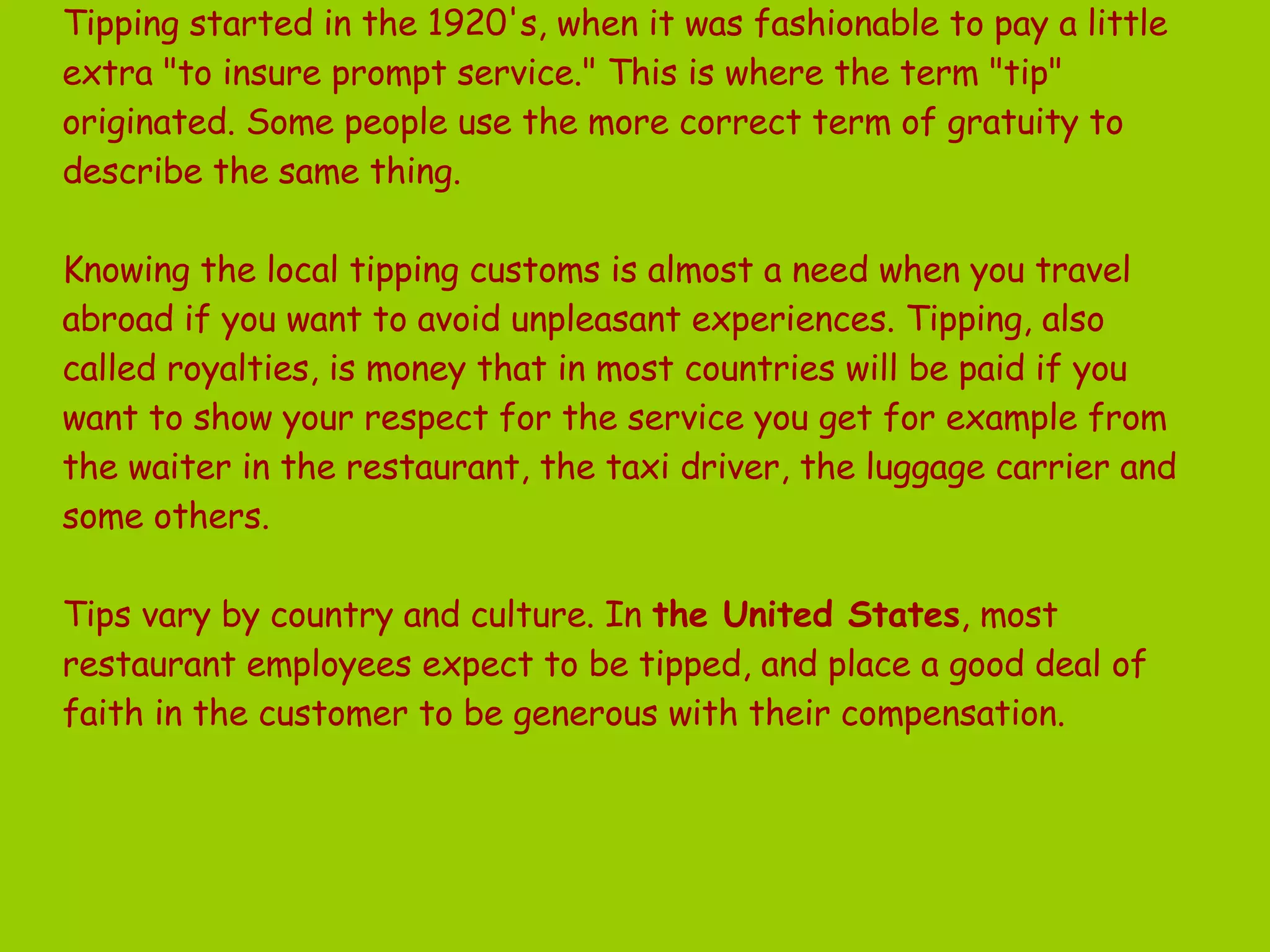   Tipping started in the 1920's, when it was fashionable to pay a little extra &quot;to insure prompt service.&quot; This is where the term &quot;tip&quot; originated. Some people use the more correct term of gratuity to describe the same thing.  Knowing the local tipping customs is almost a need when you travel abroad if you want to avoid unpleasant experiences. Tipping, also called royalties, is money that in most countries will be paid if you want to show your respect for the service you get for example from the waiter in the restaurant, the taxi driver, the luggage carrier and some others. Tips vary by country and culture. In  the United States , most restaurant employees expect to be tipped, and place a good deal of faith in the customer to be generous with their compensation.  