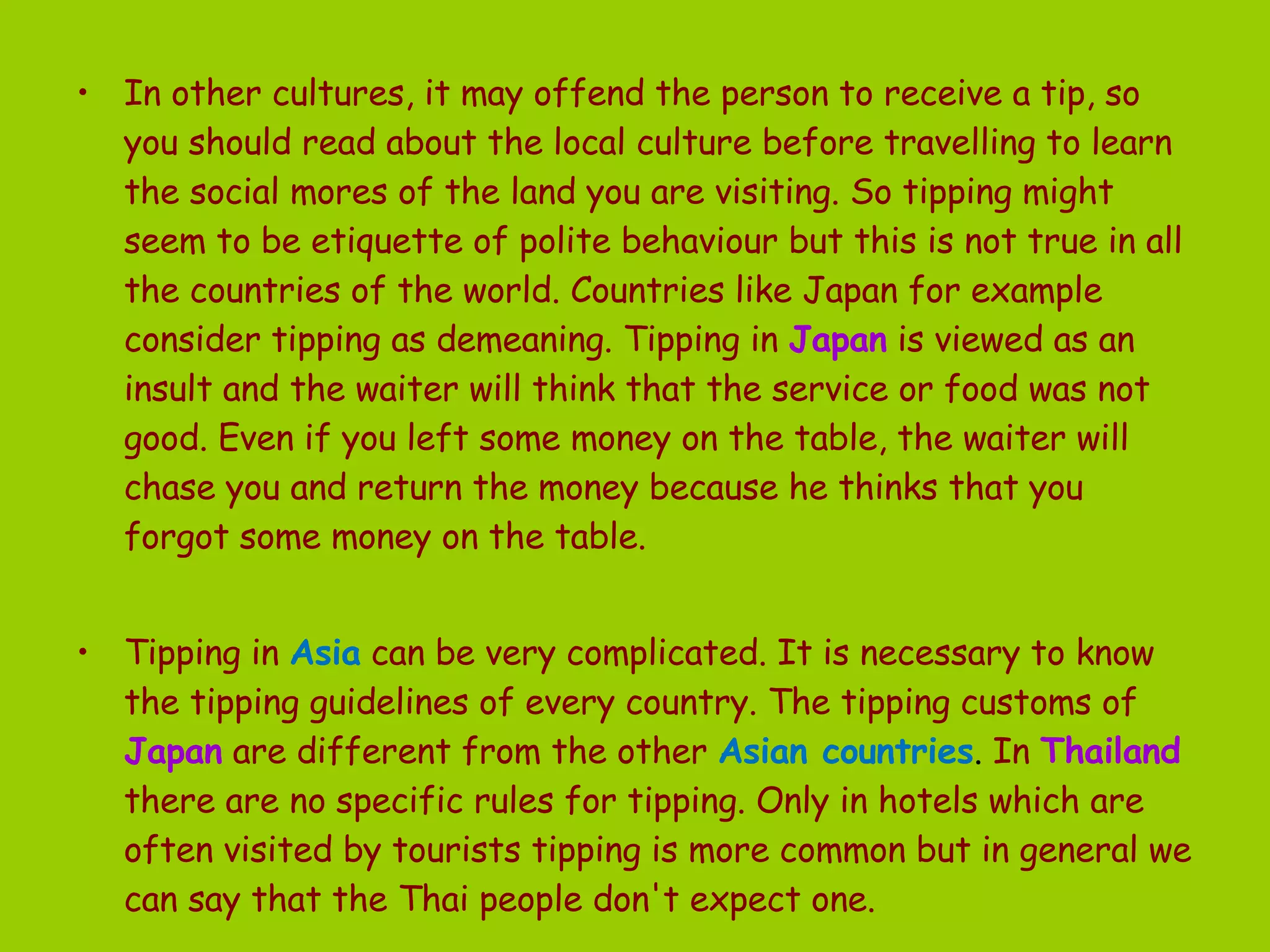 In other cultures, it may offend the person to receive a tip, so you should read about the local culture before travelling to learn the social mores of the land you are visiting. So tipping might seem to be etiquette of polite behaviour but this is not true in all the countries of the world. Countries like Japan for example consider tipping as demeaning. Tipping in  Japan  is viewed as an insult and the waiter will think that the service or food was not good. Even if you left some money on the table, the waiter will chase you and return the money because he thinks that you forgot some money on the table. Tipping in  Asia   can be very complicated. It is necessary to know the tipping guidelines of every country. The tipping customs of  Japan   are different from the other  Asian countries .  In   Thailand   there are no specific rules for tipping. Only in hotels which are often visited by tourists tipping is more common but in general we can say that the Thai people don't expect one. 
