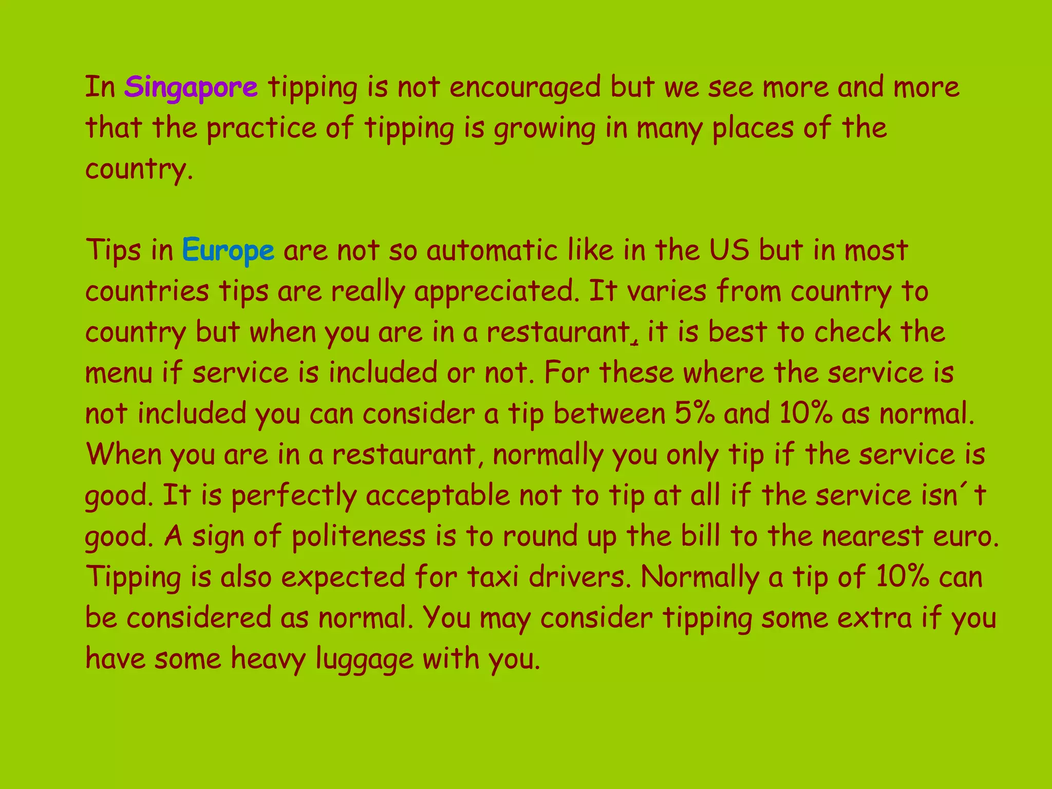 In   Singapore   tipping is not encouraged but we see more and more that the practice of tipping is growing in many places of the country.  Tips in  Europe   are not so automatic like in the US but in most countries tips are really appreciated. It varies from country to country but when you are in a restaurant ,  it is best to check the menu if service is included or not. For these where the service is not included you can consider a tip between 5% and 10% as normal.  When you are in a restaurant, normally you only tip if the service is good. It is perfectly acceptable not to tip at all if the service isn´t good. A sign of politeness is to round up the bill to the nearest euro. Tipping is also expected for taxi drivers. Normally a tip of 10% can be considered as normal. You may consider tipping some extra if you have some heavy luggage with you.  