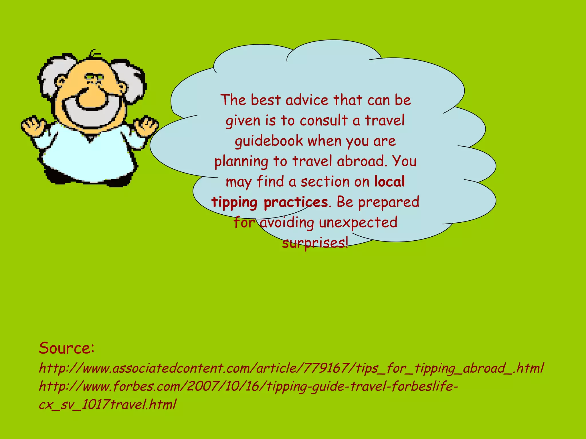 Source:  http://www.associatedcontent.com/article/779167/tips_for_tipping_abroad_.html http://www.forbes.com/2007/10/16/tipping-guide-travel-forbeslife-cx_sv_1017travel.html   The best advice that can be given is to consult a travel guidebook when you are planning to travel abroad. You may find a section on  local tipping practices . Be prepared for avoiding unexpected surprises! 