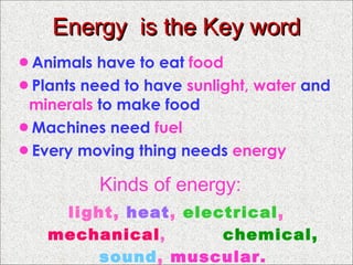 Energy  is the Key word Animals have to eat  food   Plants need to have  sunlight, water  and  minerals  to make food Machines need  fuel Every moving thing needs  energy Kinds of energy: light,  heat ,  electrical ,  mechanical ,  chemical,   sound ,  muscular. 