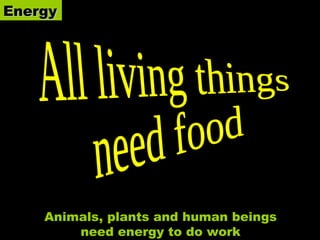 Energy All living things  need food Animals, plants and human beings need energy to do work 