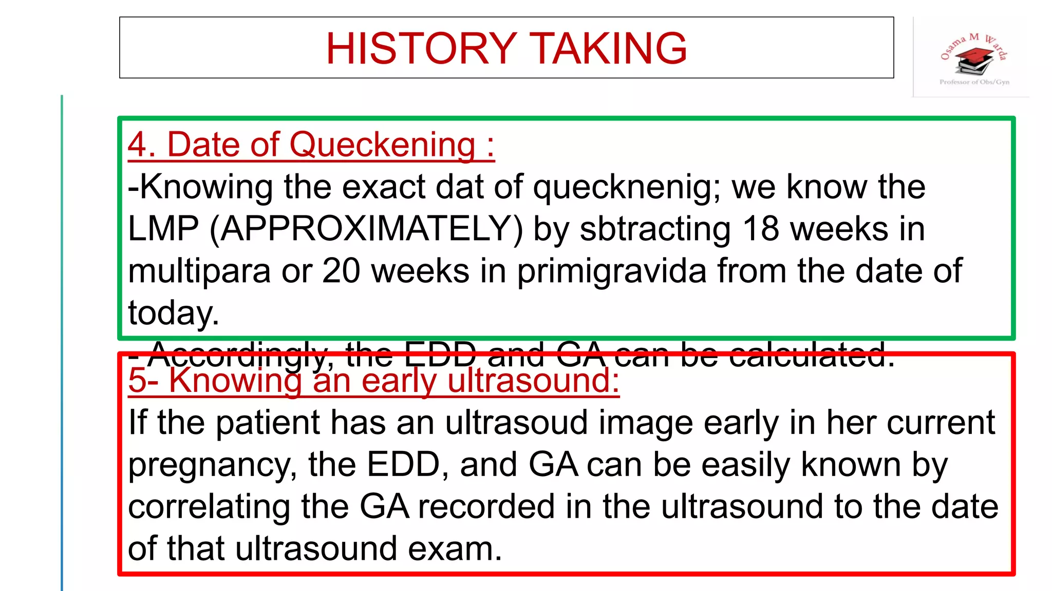 HISTORY TAKING
4. Date of Queckening :
-Knowing the exact dat of quecknenig; we know the
LMP (APPROXIMATELY) by sbtracting 18 weeks in
multipara or 20 weeks in primigravida from the date of
today.
- Accordingly, the EDD and GA can be calculated.
5- Knowing an early ultrasound:
If the patient has an ultrasoud image early in her current
pregnancy, the EDD, and GA can be easily known by
correlating the GA recorded in the ultrasound to the date
of that ultrasound exam.
 