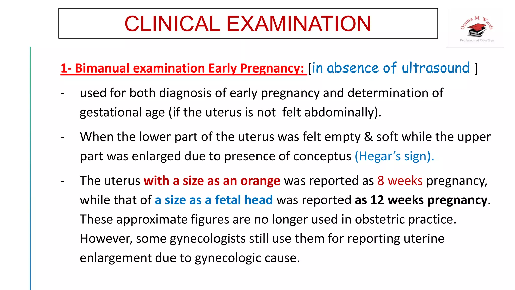 CLINICAL EXAMINATION
1- Bimanual examination Early Pregnancy: [in absence of ultrasound ]
- used for both diagnosis of early pregnancy and determination of
gestational age (if the uterus is not felt abdominally).
- When the lower part of the uterus was felt empty & soft while the upper
part was enlarged due to presence of conceptus (Hegar’s sign).
- The uterus with a size as an orange was reported as 8 weeks pregnancy,
while that of a size as a fetal head was reported as 12 weeks pregnancy.
These approximate figures are no longer used in obstetric practice.
However, some gynecologists still use them for reporting uterine
enlargement due to gynecologic cause.
 