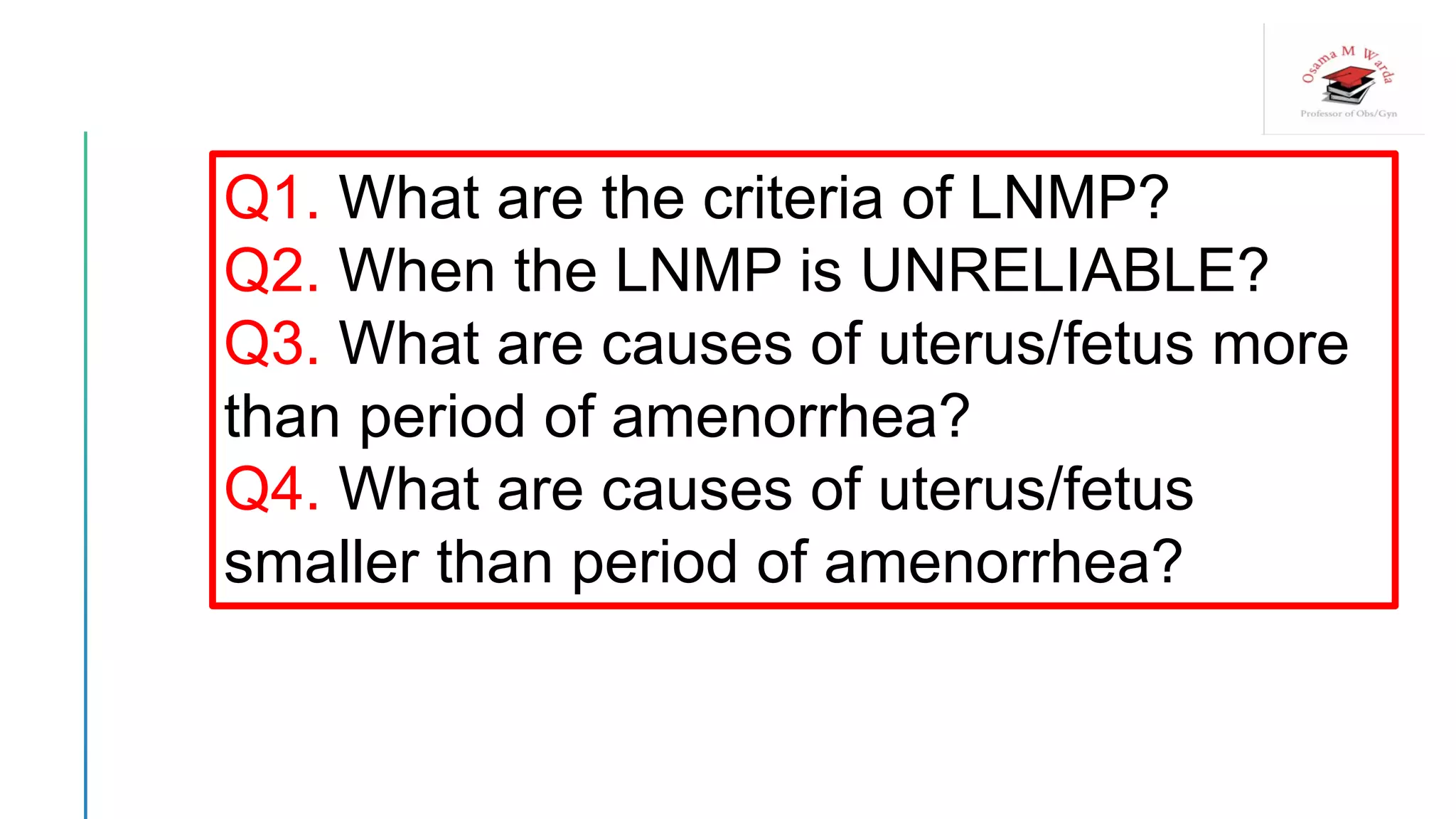Q1. What are the criteria of LNMP?
Q2. When the LNMP is UNRELIABLE?
Q3. What are causes of uterus/fetus more
than period of amenorrhea?
Q4. What are causes of uterus/fetus
smaller than period of amenorrhea?
 