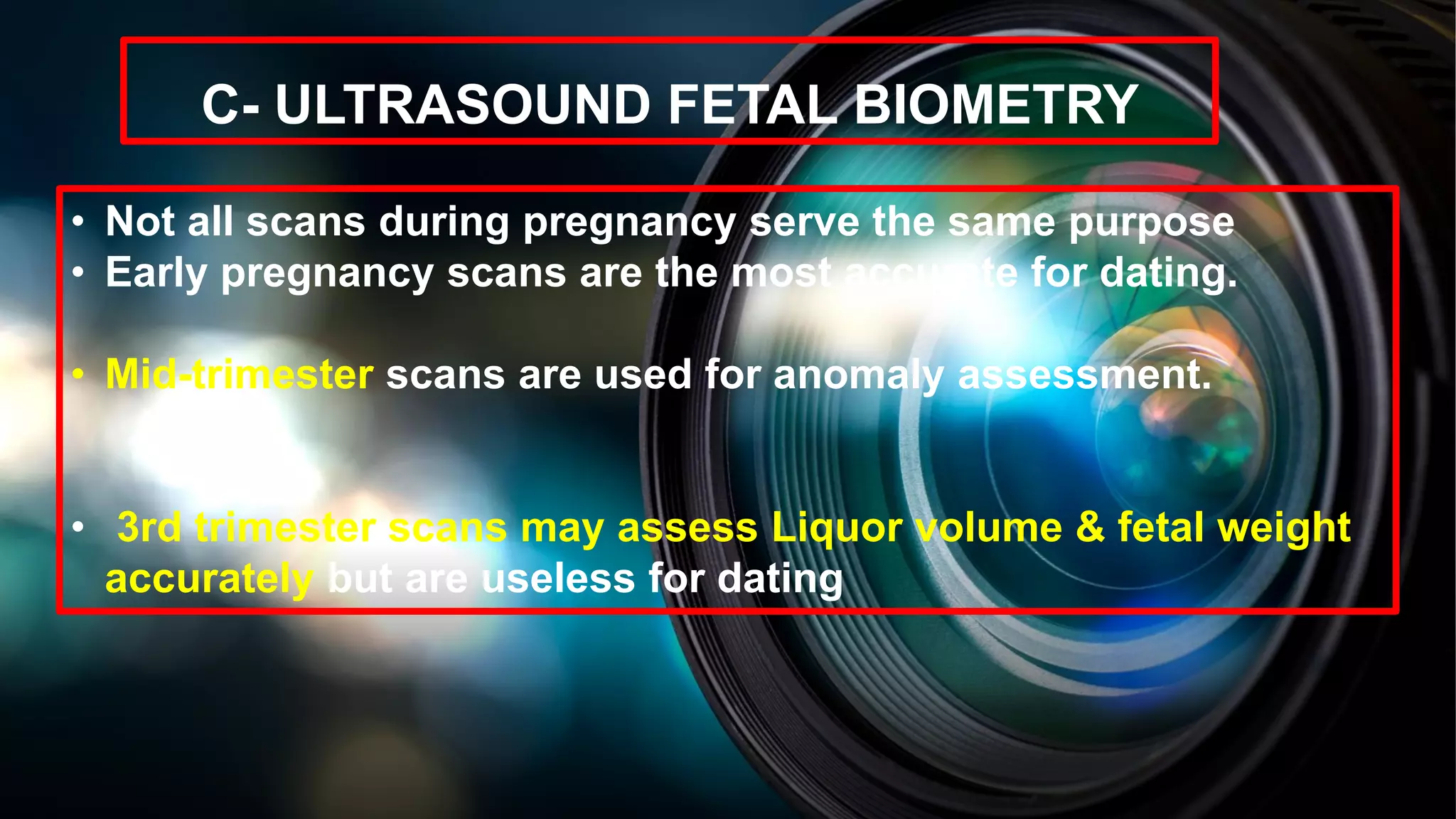 C- ULTRASOUND FETAL BIOMETRY
• Not all scans during pregnancy serve the same purpose
• Early pregnancy scans are the most accurate for dating.
• Mid-trimester scans are used for anomaly assessment.
• 3rd trimester scans may assess Liquor volume & fetal weight
accurately but are useless for dating
 