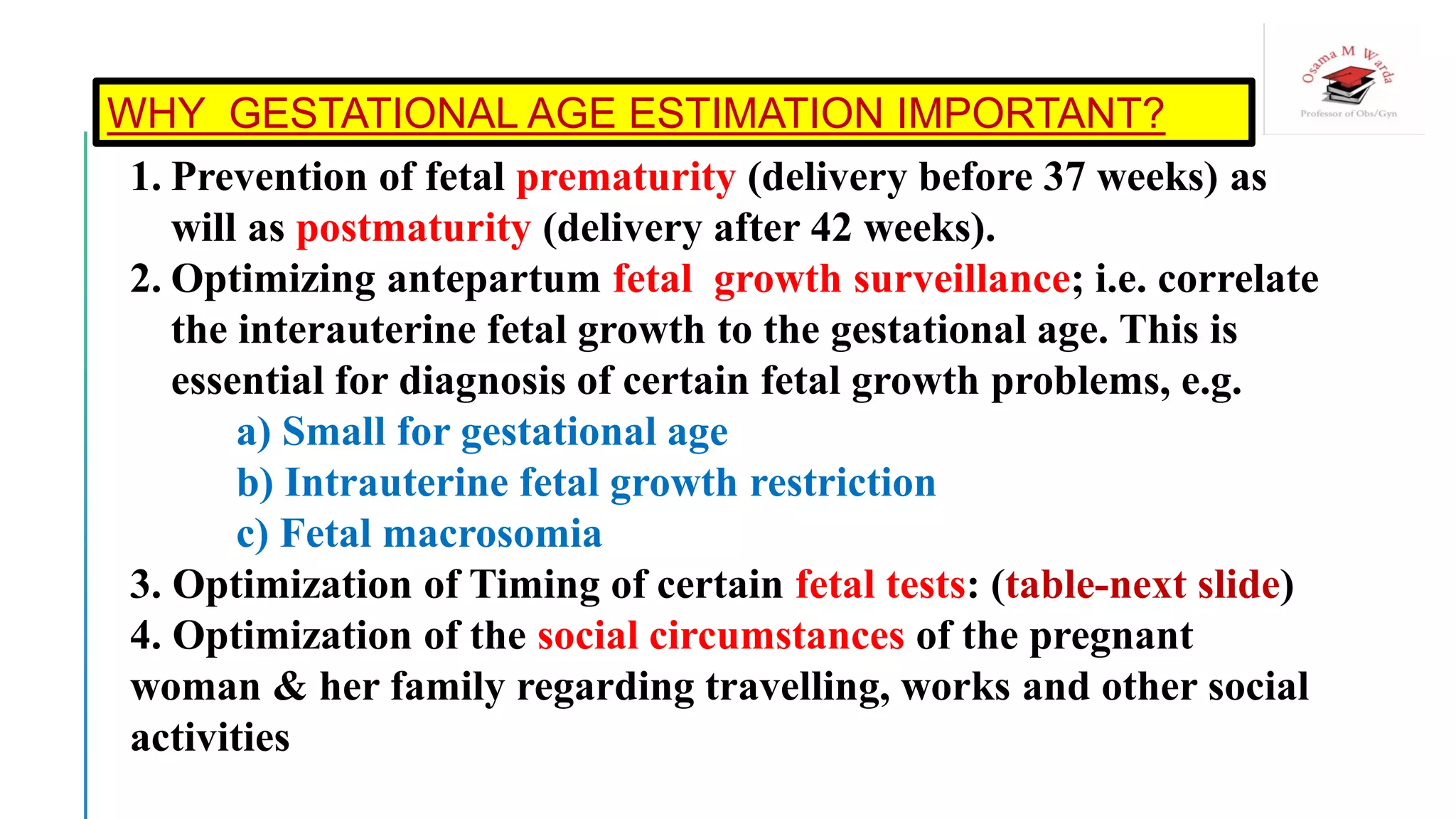 WHY GESTATIONAL AGE ESTIMATION IMPORTANT?
1. Prevention of fetal prematurity (delivery before 37 weeks) as
will as postmaturity (delivery after 42 weeks).
2. Optimizing antepartum fetal growth surveillance; i.e. correlate
the interauterine fetal growth to the gestational age. This is
essential for diagnosis of certain fetal growth problems, e.g.
a) Small for gestational age
b) Intrauterine fetal growth restriction
c) Fetal macrosomia
3. Optimization of Timing of certain fetal tests: (table-next slide)
4. Optimization of the social circumstances of the pregnant
woman & her family regarding travelling, works and other social
activities
 