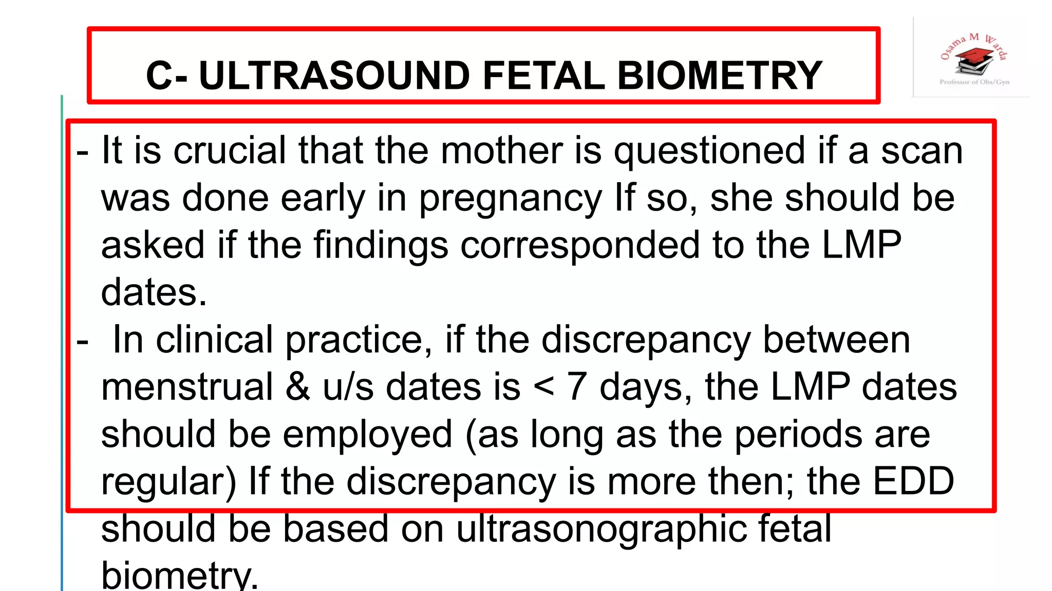 C- ULTRASOUND FETAL BIOMETRY
- It is crucial that the mother is questioned if a scan
was done early in pregnancy If so, she should be
asked if the findings corresponded to the LMP
dates.
- In clinical practice, if the discrepancy between
menstrual & u/s dates is < 7 days, the LMP dates
should be employed (as long as the periods are
regular) If the discrepancy is more then; the EDD
should be based on ultrasonographic fetal
biometry.
 