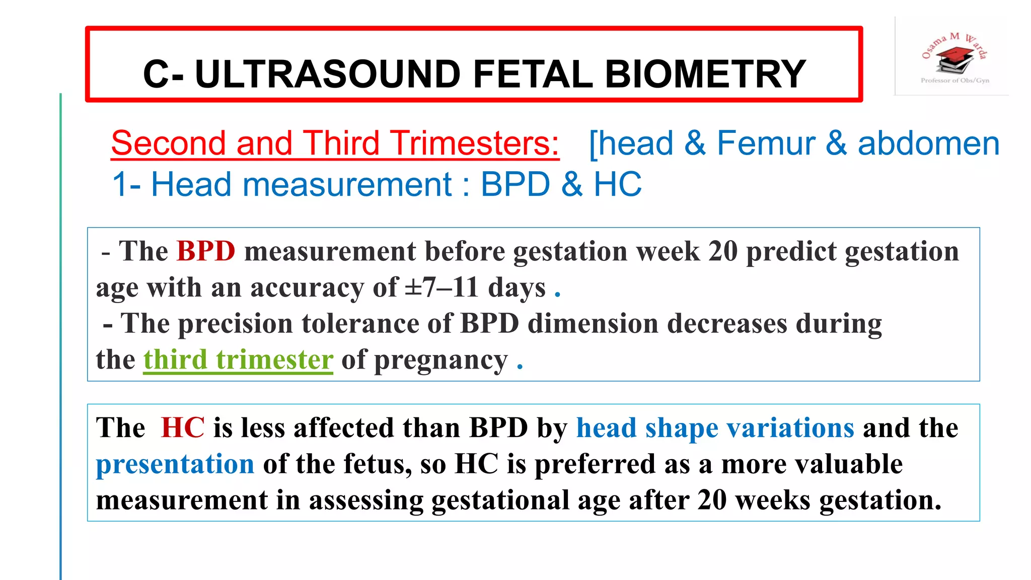 - The BPD measurement before gestation week 20 predict gestation
age with an accuracy of ±7–11 days .
- The precision tolerance of BPD dimension decreases during
the third trimester of pregnancy .
The HC is less affected than BPD by head shape variations and the
presentation of the fetus, so HC is preferred as a more valuable
measurement in assessing gestational age after 20 weeks gestation.
C- ULTRASOUND FETAL BIOMETRY
Second and Third Trimesters: [head & Femur & abdomen
1- Head measurement : BPD & HC
 