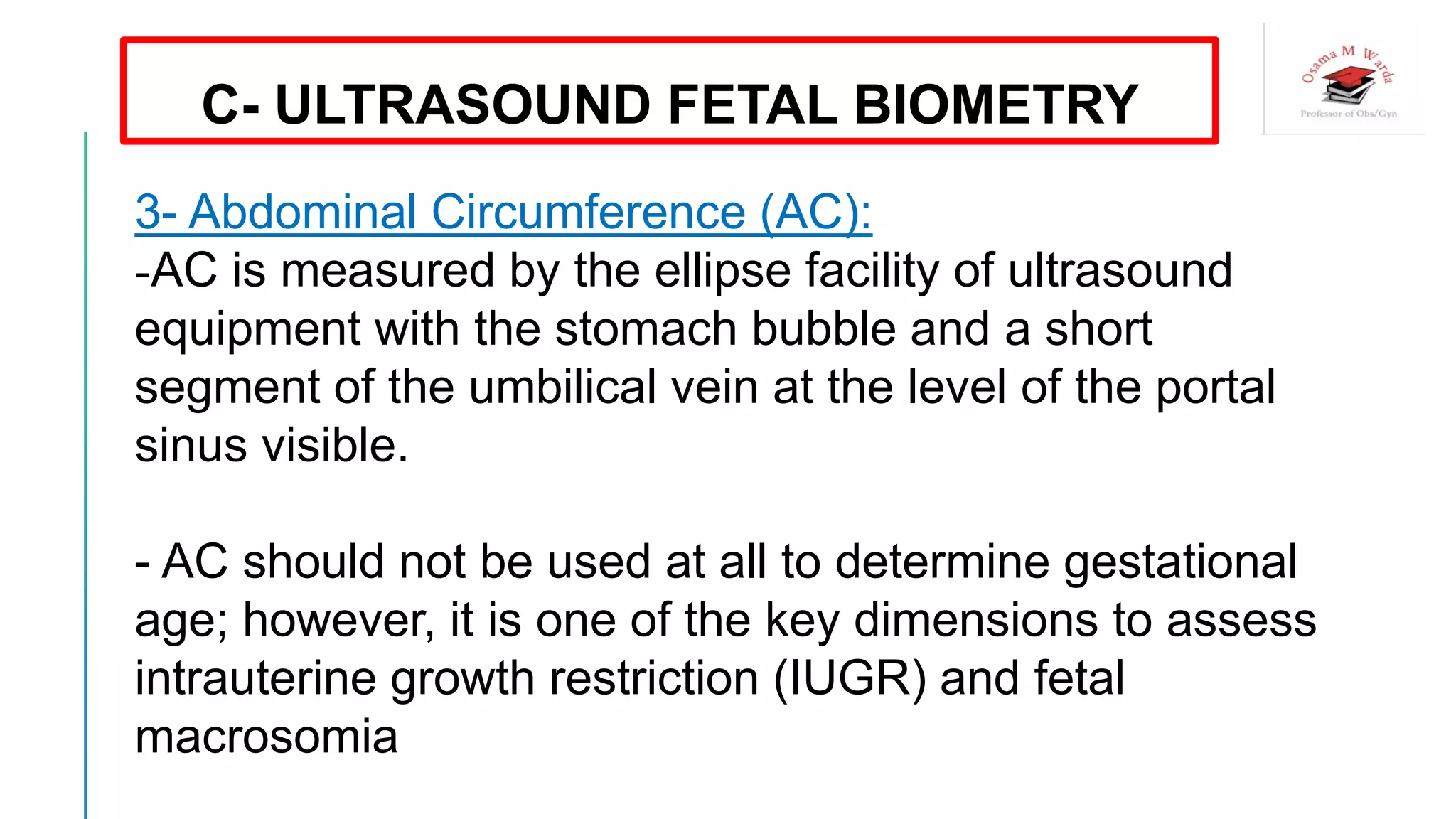 3- Abdominal Circumference (AC):
-AC is measured by the ellipse facility of ultrasound
equipment with the stomach bubble and a short
segment of the umbilical vein at the level of the portal
sinus visible.
- AC should not be used at all to determine gestational
age; however, it is one of the key dimensions to assess
intrauterine growth restriction (IUGR) and fetal
macrosomia
C- ULTRASOUND FETAL BIOMETRY
 