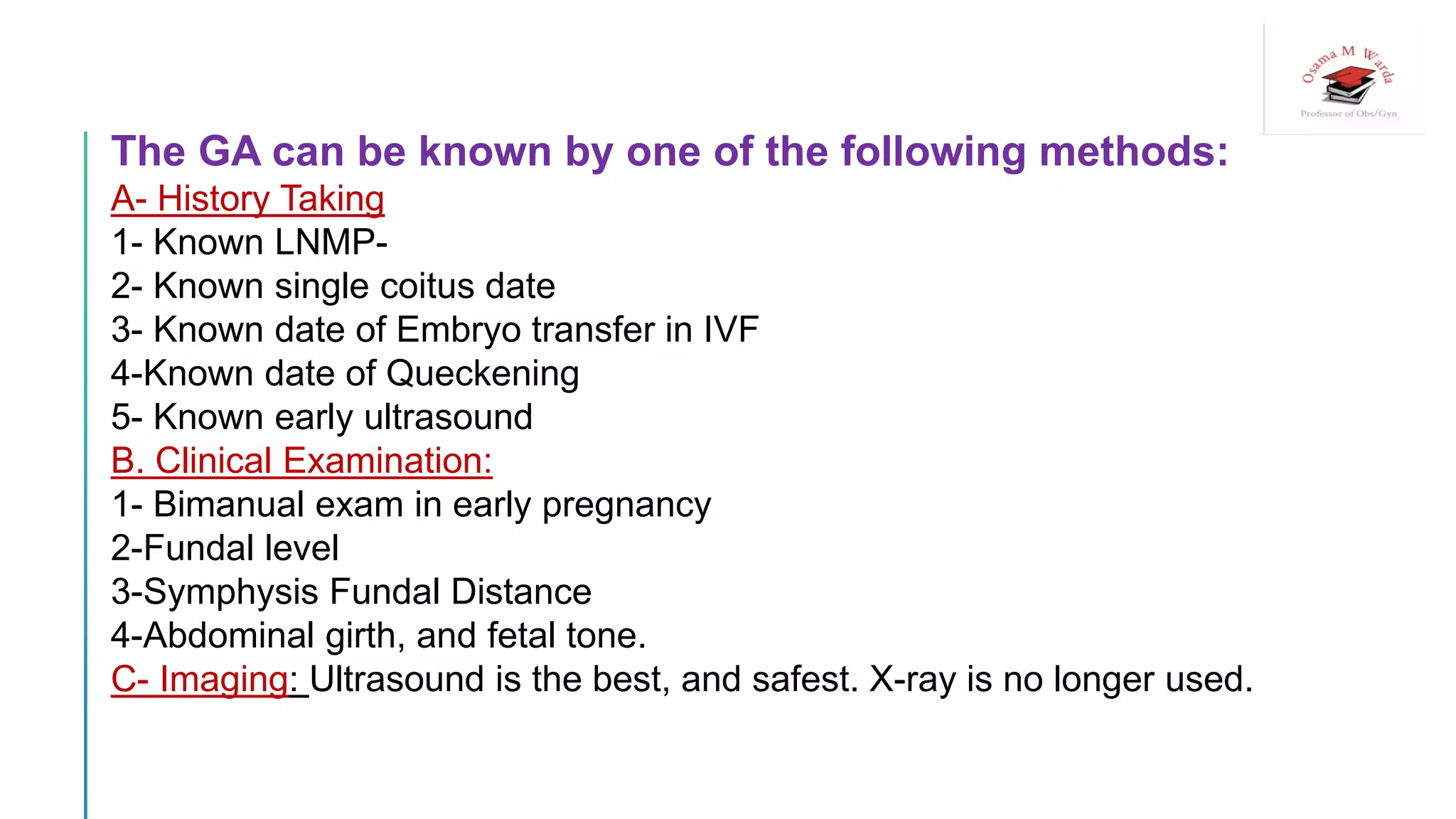The GA can be known by one of the following methods:
A- History Taking
1- Known LNMP-
2- Known single coitus date
3- Known date of Embryo transfer in IVF
4-Known date of Queckening
5- Known early ultrasound
B. Clinical Examination:
1- Bimanual exam in early pregnancy
2-Fundal level
3-Symphysis Fundal Distance
4-Abdominal girth, and fetal tone.
C- Imaging: Ultrasound is the best, and safest. X-ray is no longer used.
 