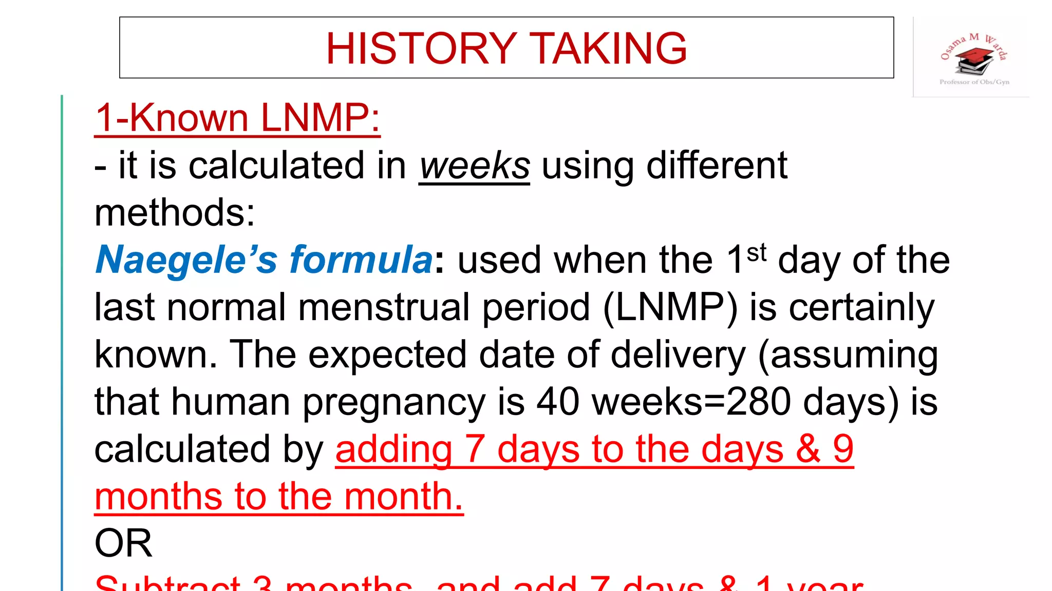 HISTORY TAKING
1-Known LNMP:
- it is calculated in weeks using different
methods:
Naegele’s formula: used when the 1st day of the
last normal menstrual period (LNMP) is certainly
known. The expected date of delivery (assuming
that human pregnancy is 40 weeks=280 days) is
calculated by adding 7 days to the days & 9
months to the month.
OR
 