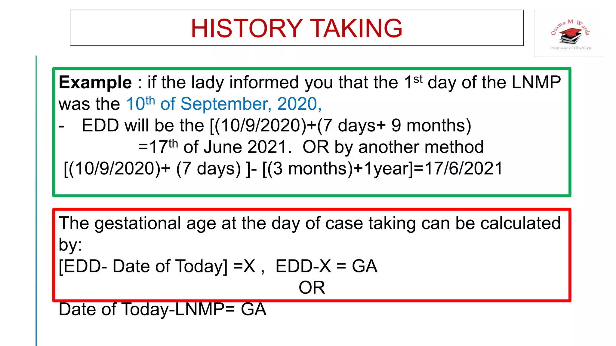 Example : if the lady informed you that the 1st day of the LNMP
was the 10th of September, 2020,
- EDD will be the [(10/9/2020)+(7 days+ 9 months)
=17th of June 2021. OR by another method
[(10/9/2020)+ (7 days) ]- [(3 months)+1year]=17/6/2021
HISTORY TAKING
The gestational age at the day of case taking can be calculated
by:
[EDD- Date of Today] =X , EDD-X = GA
OR
Date of Today-LNMP= GA
 