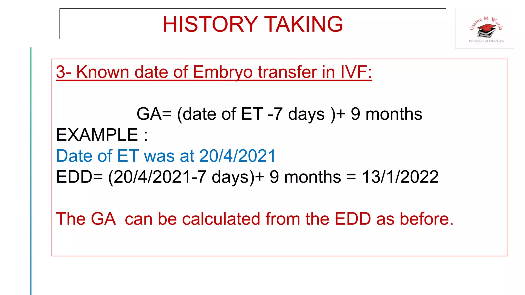 HISTORY TAKING
3- Known date of Embryo transfer in IVF:
GA= (date of ET -7 days )+ 9 months
EXAMPLE :
Date of ET was at 20/4/2021
EDD= (20/4/2021-7 days)+ 9 months = 13/1/2022
The GA can be calculated from the EDD as before.
 