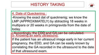 HISTORY TAKING
4. Date of Queckening :
-Knowing the exact dat of quecknenig; we know the
LMP (APPROXIMATELY) by sbtracting 18 weeks in
multipara or 20 weeks in primigravida from the date of
today.
- Accordingly, the EDD and GA can be calculated.
5- Knowing an early ultrasound:
If the patient has an ultrasoud image early in her current
pregnancy, the EDD, and GA can be easily known by
correlating the GA recorded in the ultrasound to the date
of that ultrasound exam.
 