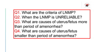 Q1. What are the criteria of LNMP?
Q2. When the LNMP is UNRELIABLE?
Q3. What are causes of uterus/fetus more
than period of amenorrhea?
Q4. What are causes of uterus/fetus
smaller than period of amenorrhea?
 