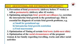 WHY GESTATIONAL AGE ESTIMATION IMPORTANT?
1. Prevention of fetal prematurity (delivery before 37 weeks) as
will as postmaturity (delivery after 42 weeks).
2. Optimizing antepartum fetal growth surveillance; i.e. correlate
the interauterine fetal growth to the gestational age. This is
essential for diagnosis of certain fetal growth problems, e.g.
a) Small for gestational age
b) Intrauterine fetal growth restriction
c) Fetal macrosomia
3. Optimization of Timing of certain fetal tests: (table-next slide)
4. Optimization of the social circumstances of the pregnant
woman & her family regarding travelling, works and other social
activities
 
