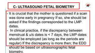 C- ULTRASOUND FETAL BIOMETRY
- It is crucial that the mother is questioned if a scan
was done early in pregnancy If so, she should be
asked if the findings corresponded to the LMP
dates.
- In clinical practice, if the discrepancy between
menstrual & u/s dates is < 7 days, the LMP dates
should be employed (as long as the periods are
regular) If the discrepancy is more then; the EDD
should be based on ultrasonographic fetal
biometry.
 