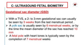 C- ULTRASOUND FETAL BIOMETRY
Gestational sac diameter (GSD)
 With a TVS, a 2- to 3-mm gestational sac can usually
be seen by 5 weeks from the last menstrual period .
 A yolk sac is usually seen by 6 menstrual weeks, or by
the time the mean diameter of the sac has reached 10
mm
 A fetal pole with heart tones is typically seen by the
completion of 7 menstrual weeks
 