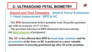 - The BPD measurement before gestation week 20 predict gestation
age with an accuracy of ±7–11 days .
- The precision tolerance of BPD dimension decreases during
the third trimester of pregnancy .
The HC is less affected than BPD by head shape variations and the
presentation of the fetus, so HC is preferred as a more valuable
measurement in assessing gestational age after 20 weeks gestation.
C- ULTRASOUND FETAL BIOMETRY
Second and Third Trimesters: [head & Femur & abdomen
1- Head measurement : BPD & HC
 