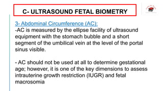 3- Abdominal Circumference (AC):
-AC is measured by the ellipse facility of ultrasound
equipment with the stomach bubble and a short
segment of the umbilical vein at the level of the portal
sinus visible.
- AC should not be used at all to determine gestational
age; however, it is one of the key dimensions to assess
intrauterine growth restriction (IUGR) and fetal
macrosomia
C- ULTRASOUND FETAL BIOMETRY
 