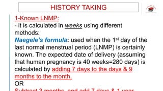 HISTORY TAKING
1-Known LNMP:
- it is calculated in weeks using different
methods:
Naegele’s formula: used when the 1st day of the
last normal menstrual period (LNMP) is certainly
known. The expected date of delivery (assuming
that human pregnancy is 40 weeks=280 days) is
calculated by adding 7 days to the days & 9
months to the month.
OR
 