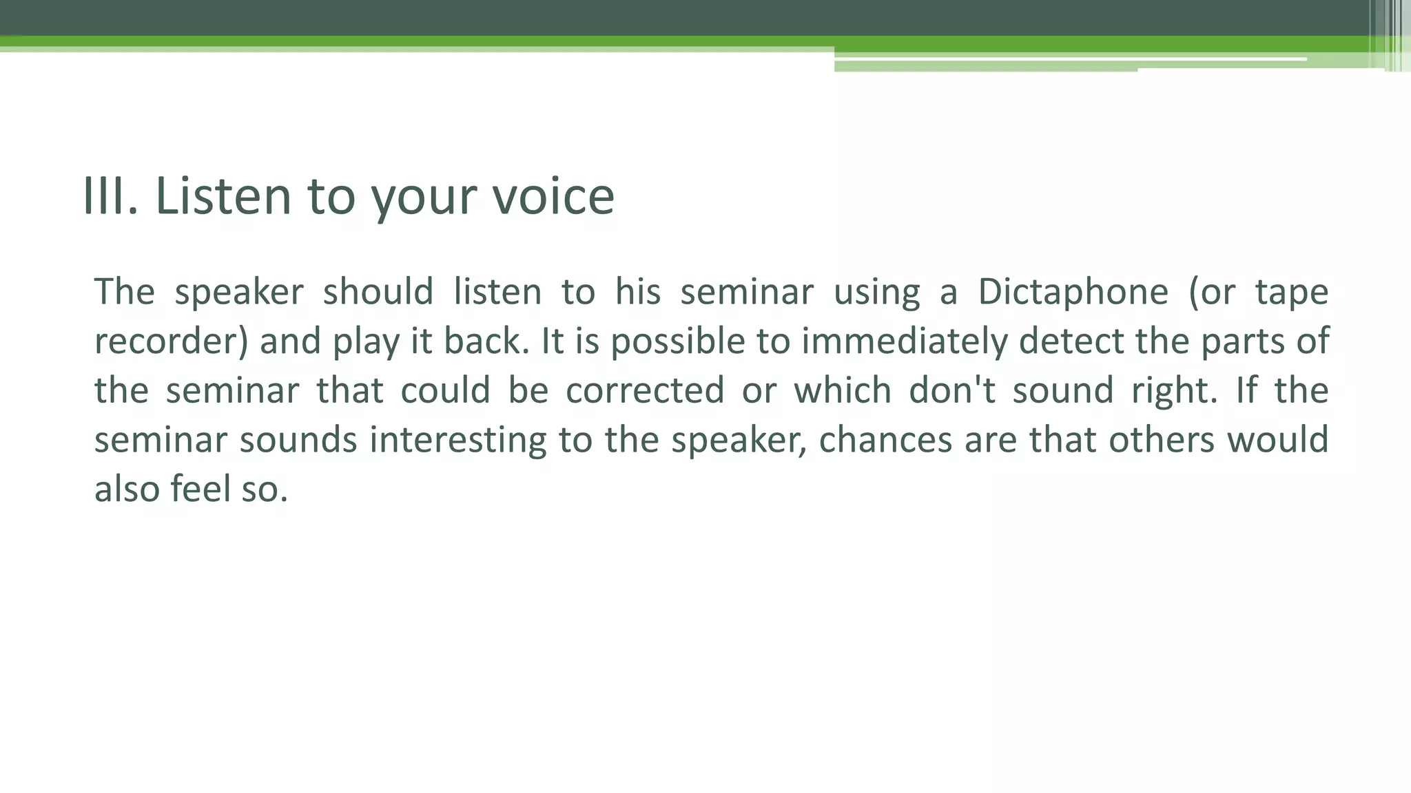 The speaker should listen to his seminar using a Dictaphone (or tape
recorder) and play it back. It is possible to immediately detect the parts of
the seminar that could be corrected or which don't sound right. If the
seminar sounds interesting to the speaker, chances are that others would
also feel so.
III. Listen to your voice
 