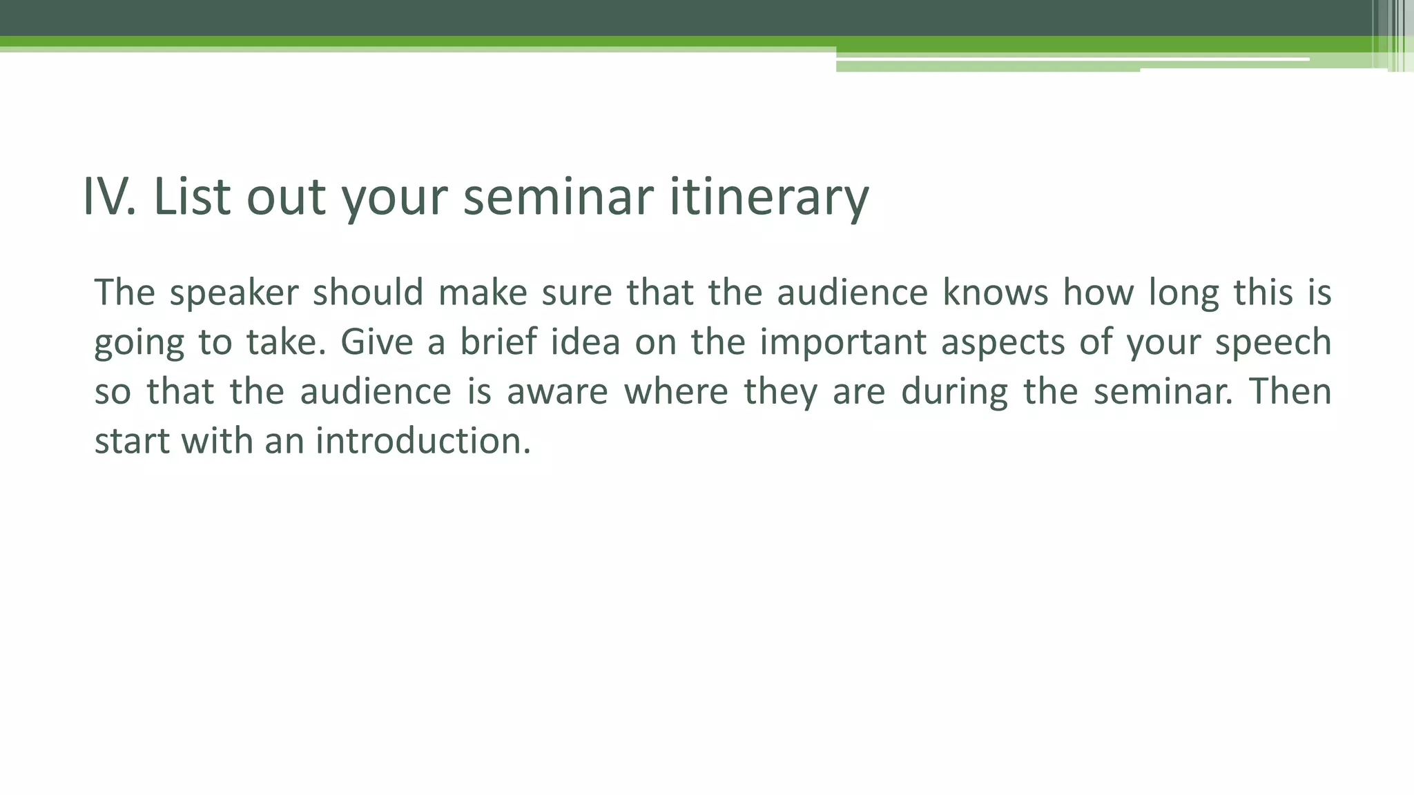 The speaker should make sure that the audience knows how long this is
going to take. Give a brief idea on the important aspects of your speech
so that the audience is aware where they are during the seminar. Then
start with an introduction.
IV. List out your seminar itinerary
 