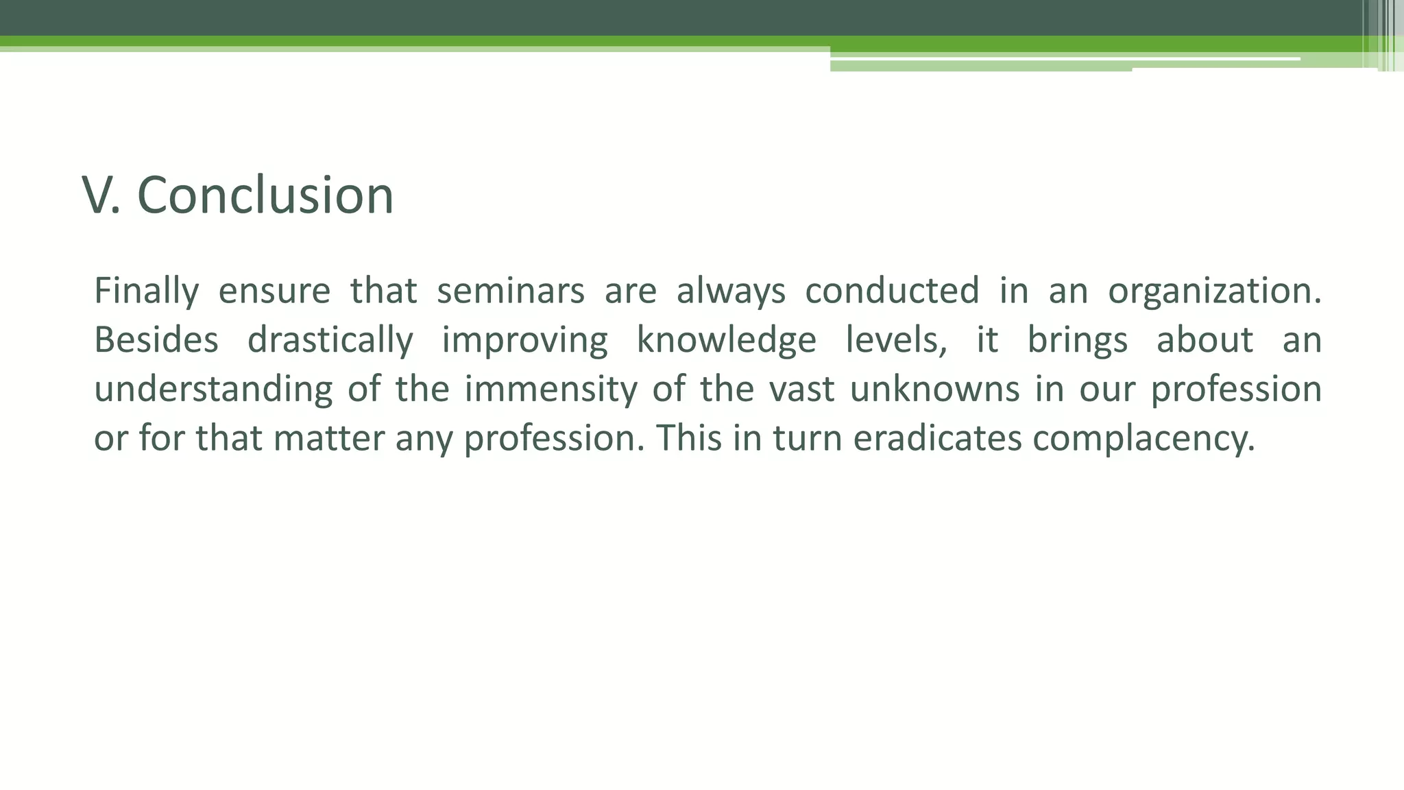Finally ensure that seminars are always conducted in an organization.
Besides drastically improving knowledge levels, it brings about an
understanding of the immensity of the vast unknowns in our profession
or for that matter any profession. This in turn eradicates complacency.
V. Conclusion
 