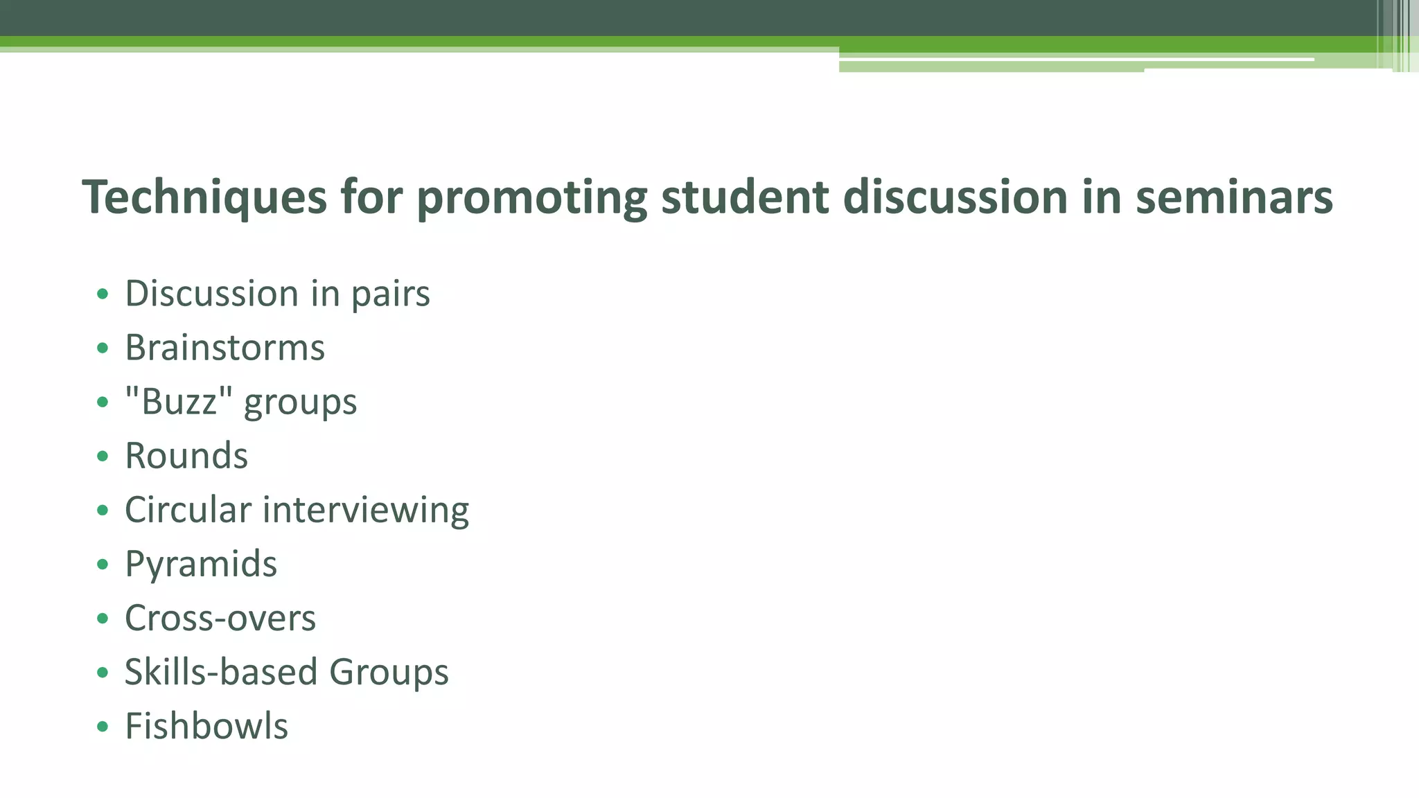 • Discussion in pairs
• Brainstorms
• "Buzz" groups
• Rounds
• Circular interviewing
• Pyramids
• Cross-overs
• Skills-based Groups
• Fishbowls
Techniques for promoting student discussion in seminars
 