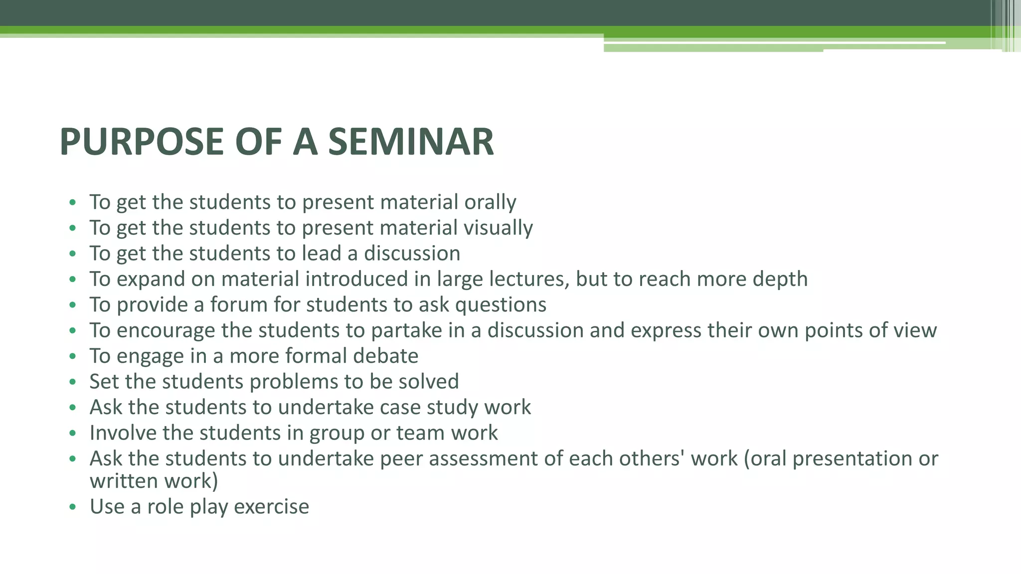 • To get the students to present material orally
• To get the students to present material visually
• To get the students to lead a discussion
• To expand on material introduced in large lectures, but to reach more depth
• To provide a forum for students to ask questions
• To encourage the students to partake in a discussion and express their own points of view
• To engage in a more formal debate
• Set the students problems to be solved
• Ask the students to undertake case study work
• Involve the students in group or team work
• Ask the students to undertake peer assessment of each others' work (oral presentation or
written work)
• Use a role play exercise
PURPOSE OF A SEMINAR
 