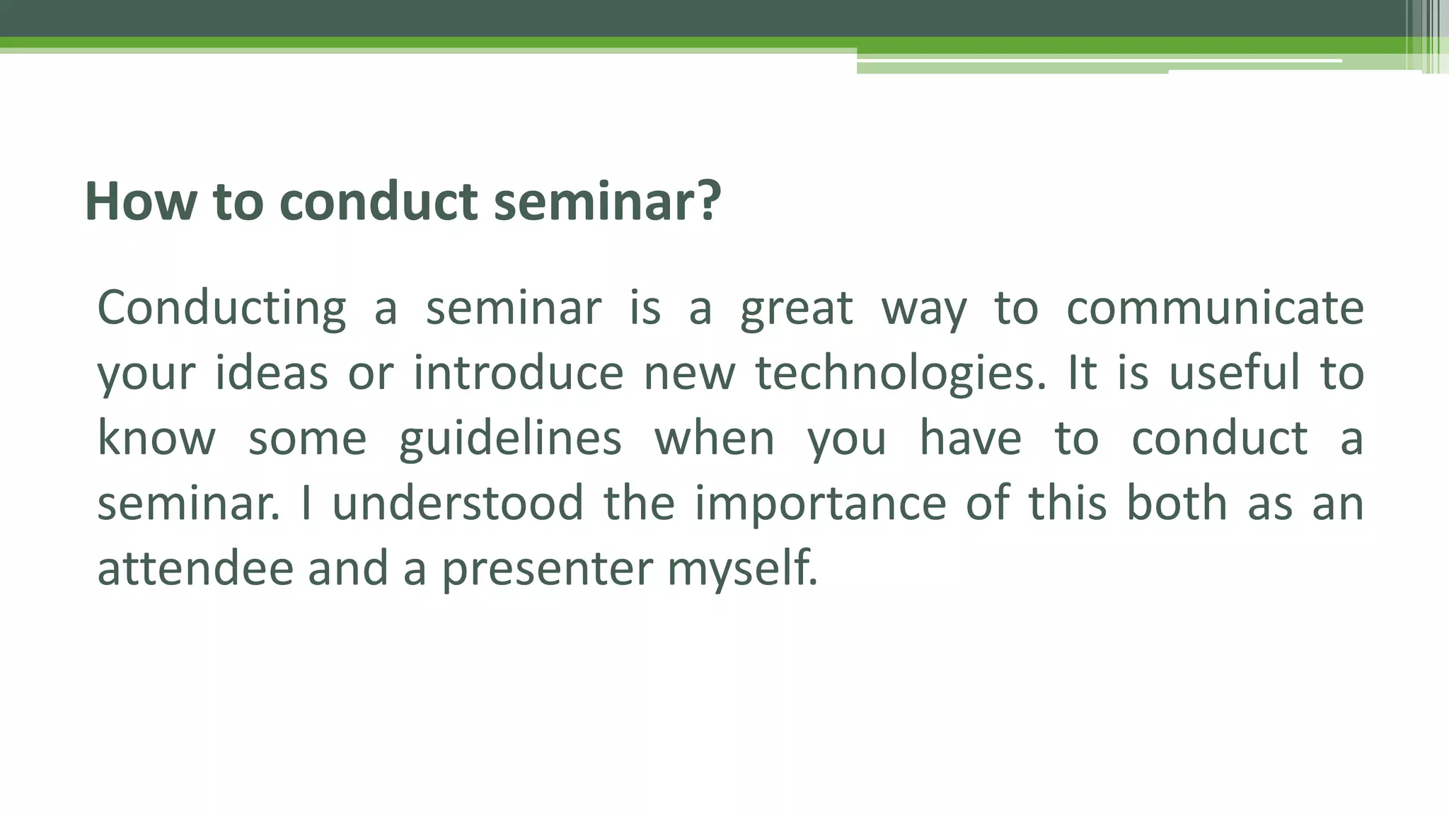 Conducting a seminar is a great way to communicate
your ideas or introduce new technologies. It is useful to
know some guidelines when you have to conduct a
seminar. I understood the importance of this both as an
attendee and a presenter myself.
How to conduct seminar?
 
