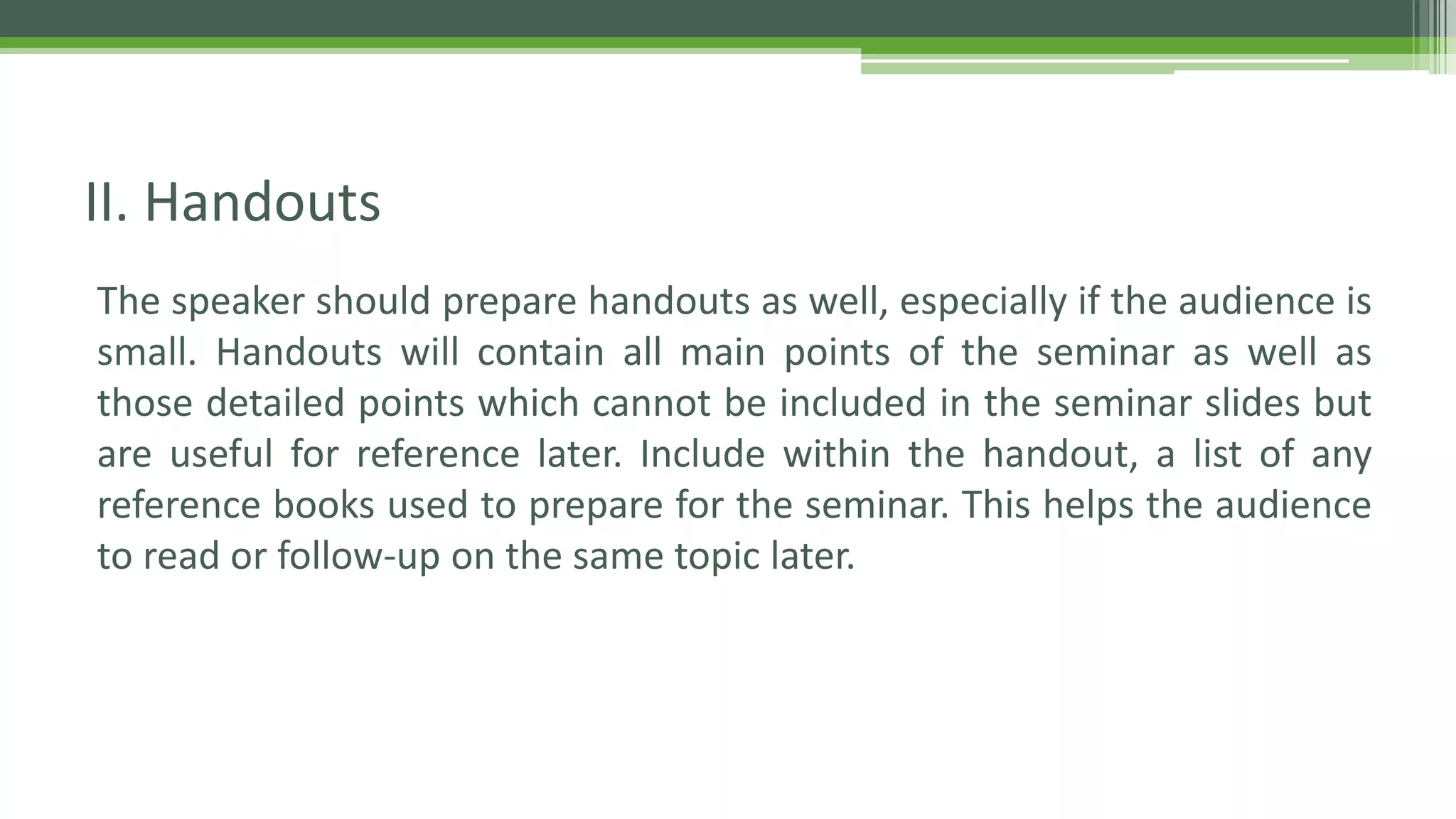 The speaker should prepare handouts as well, especially if the audience is
small. Handouts will contain all main points of the seminar as well as
those detailed points which cannot be included in the seminar slides but
are useful for reference later. Include within the handout, a list of any
reference books used to prepare for the seminar. This helps the audience
to read or follow-up on the same topic later.
II. Handouts
 