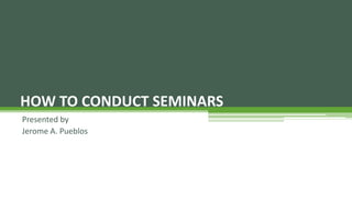 Presented by
Jerome A. Pueblos
HOW TO CONDUCT SEMINARS
 