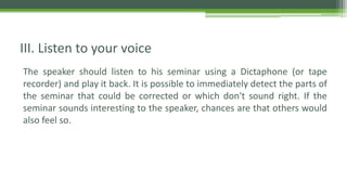 The speaker should listen to his seminar using a Dictaphone (or tape
recorder) and play it back. It is possible to immediately detect the parts of
the seminar that could be corrected or which don't sound right. If the
seminar sounds interesting to the speaker, chances are that others would
also feel so.
III. Listen to your voice
 