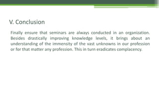 Finally ensure that seminars are always conducted in an organization.
Besides drastically improving knowledge levels, it brings about an
understanding of the immensity of the vast unknowns in our profession
or for that matter any profession. This in turn eradicates complacency.
V. Conclusion
 