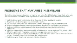 Sometimes seminars do not achieve as much as one hope. The difficulties are most likely to be with
discussion sessions rather than workshops which ask the students to undertake much defined tasks.
• Students do not speak out in a seminar, so the session is dominated by the lecturer
• Only one or two students speak and dominate the session
• The discussion drifts a long way "off the point" and the major topic is not covered adequately
• Students have been involved in the session, but leave with a rather hazy view of the outcomes
• Students in different seminar groups (in the same module) complain of different learning
experiences
• A group of staff providing the same seminars, within a module, on the same topic can deliver a very
different experience if the purposes, outcomes and approaches are not clear
• Students who prepare work to be marked by their seminar teacher collude with another student in a
different group and assume this "cheating" will not be spotted
• Students arrive at the seminar unprepared for the discussion
PROBLEMS THAT MAY ARISE IN SEMINARS
 