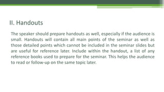 The speaker should prepare handouts as well, especially if the audience is
small. Handouts will contain all main points of the seminar as well as
those detailed points which cannot be included in the seminar slides but
are useful for reference later. Include within the handout, a list of any
reference books used to prepare for the seminar. This helps the audience
to read or follow-up on the same topic later.
II. Handouts
 