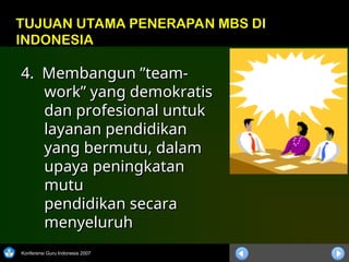 Konferensi Guru Indonesia 2007
4. Membangun ”team-
4. Membangun ”team-
work” yang demokratis
work” yang demokratis
dan profesional untuk
dan profesional untuk
layanan pendidikan
layanan pendidikan
yang bermutu, dalam
yang bermutu, dalam
upaya peningkatan
upaya peningkatan
mutu
mutu
pendidikan secara
pendidikan secara
menyeluruh
menyeluruh
TUJUAN UTAMA PENERAPAN MBS DI
INDONESIA
 