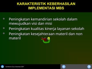 Konferensi Guru Indonesia 2007
 Peningkatan kemandirian sekolah dalam
Peningkatan kemandirian sekolah dalam
mewujudkan visi dan misi
mewujudkan visi dan misi
 Peningkatan kualitas kinerja layanan sekolah
Peningkatan kualitas kinerja layanan sekolah
 Peningkatan kesejahteraan materil dan non
Peningkatan kesejahteraan materil dan non
materil
materil
KARAKTERISTIK KEBERHASILAN
KARAKTERISTIK KEBERHASILAN
IMPLEMENTASI MBS
IMPLEMENTASI MBS
 
