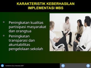 Konferensi Guru Indonesia 2007
 Peningkatan kualitas
Peningkatan kualitas
partisipasi masyarakat
partisipasi masyarakat
dan orangtua
dan orangtua
 Peningkatan
Peningkatan
transparasi dan
transparasi dan
akuntabilitas
akuntabilitas
pengelolaan sekolah
pengelolaan sekolah
KARAKTERISTIK KEBERHASILAN
KARAKTERISTIK KEBERHASILAN
IMPLEMENTASI MBS
IMPLEMENTASI MBS
 