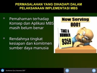 Konferensi Guru Indonesia 2007
 Pemahaman terhadap
Pemahaman terhadap
Konsep dan Aplikasi MBS
Konsep dan Aplikasi MBS
masih belum benar
masih belum benar
 Rendahnya tingkat
Rendahnya tingkat
kesiapan dan komitmen
kesiapan dan komitmen
sumber daya manusia
sumber daya manusia
PERMASALAHAN YANG DIHADAPI DALAM
PERMASALAHAN YANG DIHADAPI DALAM
PELAKSANAAN IMPLEMENTASI MBS
PELAKSANAAN IMPLEMENTASI MBS
 