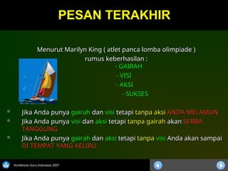 Konferensi Guru Indonesia 2007
Menurut Marilyn King ( atlet panca lomba olimpiade )
Menurut Marilyn King ( atlet panca lomba olimpiade )
rumus keberhasilan :
rumus keberhasilan :
- GAIRAH
- GAIRAH
- VISI
- VISI
- AKSI
- AKSI
- SUKSES
- SUKSES
 Jika Anda punya
Jika Anda punya gairah
gairah dan
dan visi
visi tetapi
tetapi tanpa aksi
tanpa aksi ANDA MELAMUN
ANDA MELAMUN
 Jika Anda punya
Jika Anda punya visi
visi dan
dan aksi
aksi tetapi
tetapi tanpa gairah
tanpa gairah akan
akan SERBA
SERBA
TANGGUNG
TANGGUNG
 Jika Anda punya
Jika Anda punya gairah
gairah dan
dan aksi
aksi tetapi
tetapi tanpa
tanpa visi
visi Anda akan sampai
Anda akan sampai
DI TEMPAT YANG KELIRU
DI TEMPAT YANG KELIRU
PESAN TERAKHIR
PESAN TERAKHIR
 