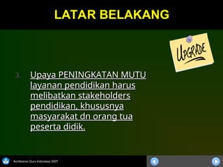 Konferensi Guru Indonesia 2007
LATAR BELAKANG
LATAR BELAKANG
3.
3. Upaya PENINGKATAN MUTU
Upaya PENINGKATAN MUTU
layanan pendidikan harus
layanan pendidikan harus
melibatkan stakeholders
melibatkan stakeholders
pendidikan, khususnya
pendidikan, khususnya
masyarakat dn orang tua
masyarakat dn orang tua
peserta didik.
peserta didik.
 