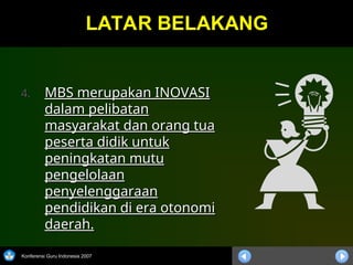 Konferensi Guru Indonesia 2007
LATAR BELAKANG
LATAR BELAKANG
4.
4. MBS merupakan INOVASI
MBS merupakan INOVASI
dalam pelibatan
dalam pelibatan
masyarakat dan orang tua
masyarakat dan orang tua
peserta didik untuk
peserta didik untuk
peningkatan mutu
peningkatan mutu
pengelolaan
pengelolaan
penyelenggaraan
penyelenggaraan
pendidikan di era otonomi
pendidikan di era otonomi
daerah.
daerah.
 