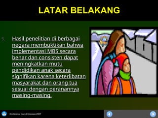 Konferensi Guru Indonesia 2007
LATAR BELAKANG
LATAR BELAKANG
5.
5. Hasil penelitian di berbagai
Hasil penelitian di berbagai
negara membuktikan bahwa
negara membuktikan bahwa
implementasi MBS secara
implementasi MBS secara
benar dan consisten dapat
benar dan consisten dapat
meningkatkan mutu
meningkatkan mutu
pendidikan anak secara
pendidikan anak secara
signifikan karena keterlibatan
signifikan karena keterlibatan
masyarakat dan orang tua
masyarakat dan orang tua
sesuai dengan peranannya
sesuai dengan peranannya
masing-masing.
masing-masing.
 