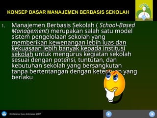 Konferensi Guru Indonesia 2007
1.
1. Manajemen Berbasis Sekolah (
Manajemen Berbasis Sekolah ( School-Based
School-Based
Management
Management) merupakan salah satu model
) merupakan salah satu model
sistem pengelolaan sekolah yang
sistem pengelolaan sekolah yang
memberikan kewenangan lebih luas dan
memberikan kewenangan lebih luas dan
kekuasaan lebih banyak kepada institusi
kekuasaan lebih banyak kepada institusi
sekolah
sekolah untuk mengurus kegiatan sekolah
untuk mengurus kegiatan sekolah
sesuai dengan potensi, tuntutan, dan
sesuai dengan potensi, tuntutan, dan
kebutuhan sekolah yang bersangkutan
kebutuhan sekolah yang bersangkutan
tanpa bertentangan dengan ketentuan yang
tanpa bertentangan dengan ketentuan yang
berlaku
berlaku
KONSEP DASAR MANAJEMEN BERBASIS SEKOLAH
 