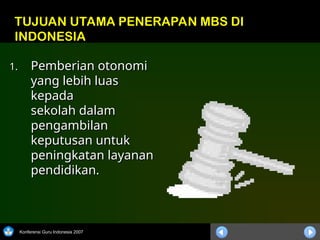 Konferensi Guru Indonesia 2007
1.
1. Pemberian otonomi
Pemberian otonomi
yang lebih luas
yang lebih luas
kepada
kepada
sekolah dalam
sekolah dalam
pengambilan
pengambilan
keputusan untuk
keputusan untuk
peningkatan layanan
peningkatan layanan
pendidikan.
pendidikan.
TUJUAN UTAMA PENERAPAN MBS DI
INDONESIA
 