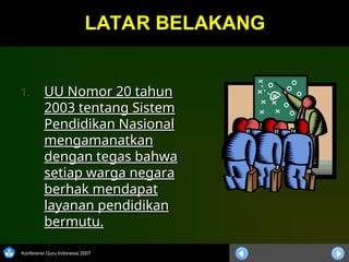 Konferensi Guru Indonesia 2007
LATAR BELAKANG
LATAR BELAKANG
1.
1. UU Nomor 20 tahun
UU Nomor 20 tahun
2003 tentang Sistem
2003 tentang Sistem
Pendidikan Nasional
Pendidikan Nasional
mengamanatkan
mengamanatkan
dengan tegas bahwa
dengan tegas bahwa
setiap warga negara
setiap warga negara
berhak mendapat
berhak mendapat
layanan pendidikan
layanan pendidikan
bermutu.
bermutu.
 